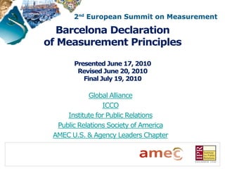 Barcelona Declaration
of Measurement Principles

       Presented June 17, 2010
        Revised June 20, 2010
          Final July 19, 2010

             Global Alliance
                 ICCO
     Institute for Public Relations
  Public Relations Society of America
 AMEC U.S. & Agency Leaders Chapter
 