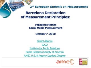 Barcelona Declaration
of Measurement Principles:

          Validated Metrics
     Social Media Measurement

           October 7, 2010

             Global Alliance
                 ICCO
     Institute for Public Relations
  Public Relations Society of America
 AMEC U.S. & Agency Leaders Chapter
 