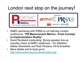 London next stop on the journey!



• AMEC partnering with PRSA to run half-day London
  conference, “PR Measurement Metri...