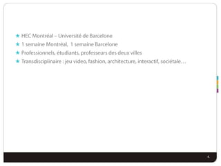 HEC Montréal – Université de Barcelone1 semaine Montréal,  1 semaine BarceloneProfessionnels, étudiants, professeurs des deux villesTransdisciplinaire : jeu video, fashion, architecture, interactif, sociétale…