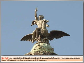 Ave Fénix es un ave mitológica del tamaño de un águila, de vistoso plumaje fuerte pico y garras que se consumía por
acción del fuego cada 500 años, para luego resurgir de sus cenizas.
 