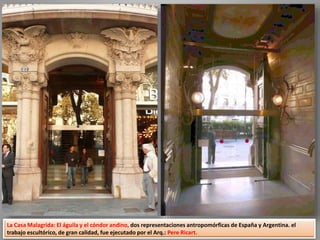 La Casa Malagrida: El águila y el cóndor andino, dos representaciones antropomórficas de España y Argentina. el
trabajo escultórico, de gran calidad, fue ejecutado por el Arq.: Pere Ricart.
 