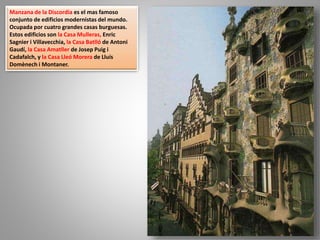 Manzana de la Discordia es el mas famoso
conjunto de edificios modernistas del mundo.
Ocupada por cuatro grandes casas burguesas.
Estos edificios son la Casa Mulleras, Enric
Sagnier i Villavecchia, la Casa Batlló de Antoni
Gaudí, la Casa Amatller de Josep Puig i
Cadafalch, y la Casa Lleó Morera de Lluís
Domènech i Montaner.
 