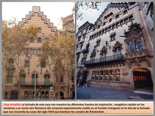 Casa Amatller La fachada de esta casa nos muestra las diferentes fuentes de inspiración : neogótico catalán en las
ventanas y un cierto aire flamenco del conjunto especialmente visible en el frontón triangular en lo alto de la fachada
que nos recuerda las casas del siglo XVIII que bordean los canales de Ámsterdam.
 