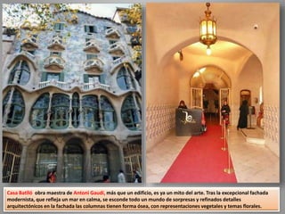 Casa Batlló obra maestra de Antoni Gaudí, más que un edificio, es ya un mito del arte. Tras la excepcional fachada
modernista, que refleja un mar en calma, se esconde todo un mundo de sorpresas y refinados detalles
arquitectónicos en la fachada las columnas tienen forma ósea, con representaciones vegetales y temas florales.
 