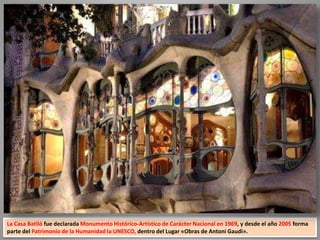 La Casa Batlló fue declarada Monumento Histórico-Artístico de Carácter Nacional en 1969, y desde el año 2005 forma
parte del Patrimonio de la Humanidad la UNESCO, dentro del Lugar «Obras de Antoni Gaudi».
 