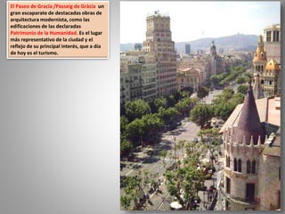 El Paseo de Gracia /Passeig de Gràcia un
gran escaparate de destacadas obras de
arquitectura modernista, como las
edificaciones de las declaradas
Patrimonio de la Humanidad. Es el lugar
más representativo de la ciudad y el
reflejo de su principal interés, que a día
de hoy es el turismo.
 