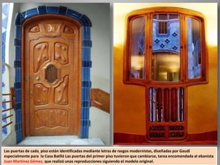Las puertas de cada piso están identificadas mediante letras de rasgos modernistas, diseñadas por Gaudí
especialmente para la Casa Batlló Las puertas del primer piso tuvieron que cambiarse, tarea encomendada al ebanista
Juan Martínez Gómez, que realizó unas reproducciones siguiendo el modelo original.
 