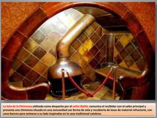 La Sala de la Chimenea utilizada como despacho por el señor Batlló, comunica el recibidor con el salón principal y
presenta una chimenea situada en una concavidad con forma de seta y recubierta de losas de material refractario, con
unos bancos para sentarse a su lado inspirados en la casa tradicional catalana.
 