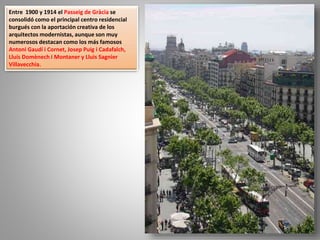 Entre 1900 y 1914 el Passeig de Gràcia se
consolidó como el principal centro residencial
burgués con la aportación creativa de los
arquitectos modernistas, aunque son muy
numerosos destacan como los más famosos
Antoni Gaudí i Cornet, Josep Puig i Cadafalch,
Lluís Domènech i Montaner y Lluìs Sagnier
Villavecchia.
 