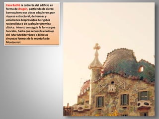 Casa Batlló la cubierta del edificio en
forma de dragón, partiendo de cierto
barroquismo sus obras adquieren gran
riqueza estructural, de formas y
volúmenes desprovistos de rigidez
racionalista o de cualquier premisa
clásica. Intento conseguir la forma que
buscaba, hasta que recuerda el oleaje
del Mar Mediterráneo o bien las
sinuosas formas de la montaña de
Montserrat.
 