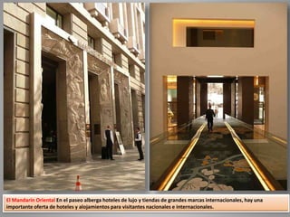 El Mandarín Oriental En el paseo alberga hoteles de lujo y tiendas de grandes marcas internacionales, hay una
importante oferta de hoteles y alojamientos para visitantes nacionales e internacionales.
 