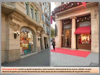 El Passeig de Gràcia resulta un genial escaparate a nivel nacional e internacional de las marcas, debido a la gran
afluencia de gente que transita diariamente por dicho paseo de ahí el establecimientos de las grandes marcas.
 