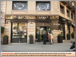 El Passeig de Gràcia, según los especialistas, está entre las diez mejores del mundo y donde se concentra un mayor
número de tiendas de lujo; hasta el punto que algunas firmas esperan años hasta conseguir abrir su sede.
 