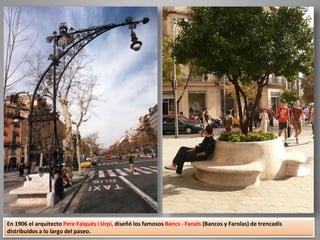 En 1906 el arquitecto Pere Falqués i Urpí, diseñó los famosos Bancs - Fanals (Bancos y Farolas) de trencadís
distribuidos a lo largo del paseo.
 