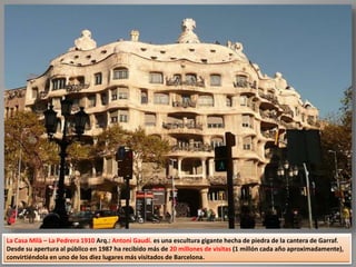 La Casa Milà – La Pedrera 1910 Arq.: Antoni Gaudí. es una escultura gigante hecha de piedra de la cantera de Garraf.
Desde su apertura al público en 1987 ha recibido más de 20 millones de visitas (1 millón cada año aproximadamente),
convirtiéndola en uno de los diez lugares más visitados de Barcelona.
 