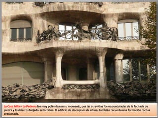 La Casa Milà – La Pedrera fue muy polémica en su momento, por las atrevidas formas onduladas de la fachada de
piedra y los hierros forjados retorcidos. El edificio de cinco pisos de altura, también recuerda una formación rocosa
erosionada.
 