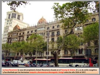 La Casa Rocamora la casa del propietario Antoni Rocamora situada en el Passeig de Gràcia, 6-1, es de estilo neogótico
y fue diseñada por los hermanos Joaquím y Bonaventura Bassegoda i Amigó entre los año 1914 al 1917.
 