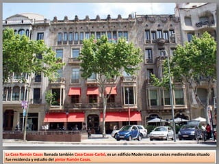 La Casa Ramón Casas llamada también Casa Casas-Carbó, es un edificio Modernista con raíces medievalistas situado
fue residencia y estudio del pintor Ramón Casas.
 