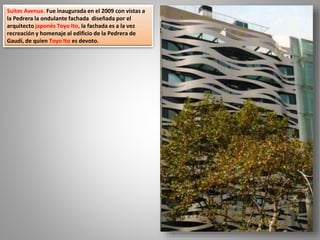 Suites Avenue. Fue inaugurada en el 2009 con vistas a
la Pedrera la ondulante fachada diseñada por el
arquitecto japonés Toyo Ito, la fachada es a la vez
recreación y homenaje al edificio de la Pedrera de
Gaudí, de quien Toyo Ito es devoto.
 