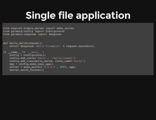 Single file application
from wsgiref.simple_server import make_server
from pyramid.config import Configurator
from pyramid.response import Response
def hello_world(request):
return Response('Hello %(name)s!' % request.matchdict)
if __name__ == '__main__':
config = Configurator()
config.add_route('hello', '/hello/{name}')
config.add_view(hello_world, route_name='hello')
app = config.make_wsgi_app()
server = make_server('0.0.0.0', 8080, app)
server.serve_forever()
 