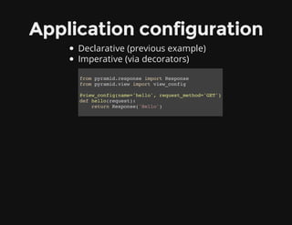 Application configuration
Declarative (previous example)
Imperative (via decorators)
from pyramid.response import Response
from pyramid.view import view_config
@view_config(name='hello', request_method='GET')
def hello(request):
return Response('Hello')
 