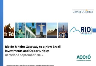 Rio de Janeiro Gateway to a New Brazil
Investments and Opportunities
Barcelona September 2012

© Rio Business: Official Agency of Rio de Janeiro City Hall, responsible for attracting and facilitating inward investment
                                                                                                           © Rio Business: Official Agency of Rio de Janeiro City Hall, responsible for attracting and facilitating inward investments
 