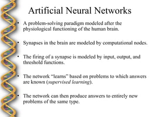 Artificial Neural Networks
• A problem-solving paradigm modeled after the
  physiological functioning of the human brain.

• Synapses in the brain are modeled by computational nodes.

• The firing of a synapse is modeled by input, output, and
  threshold functions.

• The network “learns” based on problems to which answers
  are known (supervised learning).

• The network can then produce answers to entirely new
  problems of the same type.
 