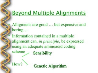 Beyond Multiple Alignments

• Alligments are good … but expensive and
  boring ...
• Information contained in a multiple
  alignment can, in principle, be expressed
  using an adequate aminoacid coding
  scheme      Sensibility

• How?        Genetic Algorithm
 