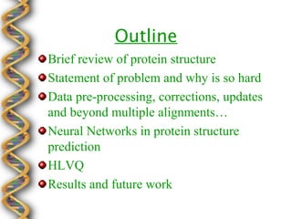 Outline
Brief review of protein structure
Statement of problem and why is so hard
Data pre-processing, corrections, updates
and beyond multiple alignments…
Neural Networks in protein structure
prediction
HLVQ
Results and future work
 