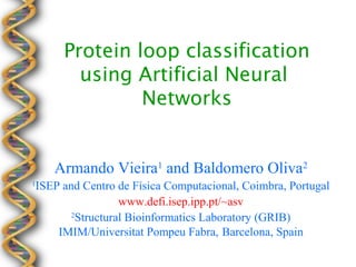 Protein loop classification
           using Artificial Neural
                  Networks


       Armando Vieira1 and Baldomero Oliva2
1
    ISEP and Centro de Física Computacional, Coimbra, Portugal
                     www.defi.isep.ipp.pt/~asv
           2
            Structural Bioinformatics Laboratory (GRIB)
        IMIM/Universitat Pompeu Fabra, Barcelona, Spain
 