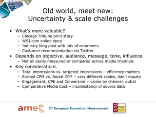 Old world, meet new:
          Uncertainty & scale challenges
• What’s more valuable?
   –   Chicago Tribune print story
   –   WSJ.com online story
   –   Industry blog post with lots of comments
   –   Customer recommendation via Twitter
• Depends on objective, audience, message, tone, influence
   – Not all easily measured or compared across media channels
• Key considerations
   –   Total impressions vs. targeted impressions – efficiency matters
   –   Earned CPM vs. Social CPM – very different scales, don’t equate
   –   Engagement, CPE and Conversion – varies by channel, outlet
   –   Comparative Media Cost – inconsistency of source data
 