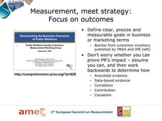 Measurement, meet strategy:
             Focus on outcomes
                                       • Define clear, precise and
                                         measurable goals in business
                                         or marketing terms
                                          – Borrow from outcomes inventory
                                            published by PRSA and IPR (left)
                                       • Don’t worry whether you can
                                         prove PR’s impact – assume
                                         you can, and then work
                                         backwards to determine how
http://comprehension.prsa.org/?p=628      –   Anecdotal evidence
                                          –   Data-based evidence
                                          –   Correlation
                                          –   Contribution
                                          –   Causation
 