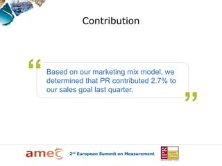 Contribution




Based on our marketing mix model, we
determined that PR contributed 2.7% to
our sales goal last quarter.
 