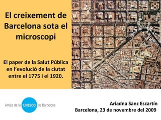 El creixement de Barcelona sota el microscopi El paper de la Salut Pública en l’evolució de la ciutat entre el 1775 i el 1920. Ariadna Sanz Escartín Barcelona, 23 de novembre del 2009  