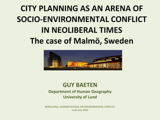 CITY PLANNING AS AN ARENA OF SOCIO-ENVIRONMENTAL CONFLICT IN NEOLIBERAL TIMES The case of Malmö, Sweden GUY BAETEN Department of Human Geography University of Lund BARCELONA, SUMMER SCHOOL ON ENVIRONMENTAL CONFLICT June-July 2010 