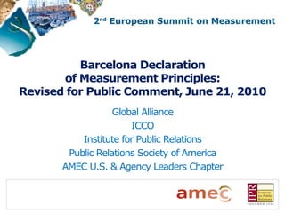 Barcelona Declaration
       of Measurement Principles:
Revised for Public Comment, June 21, 2010
                   Global Alliance
                       ICCO
           Institute for Public Relations
        Public Relations Society of America
       AMEC U.S. & Agency Leaders Chapter
 