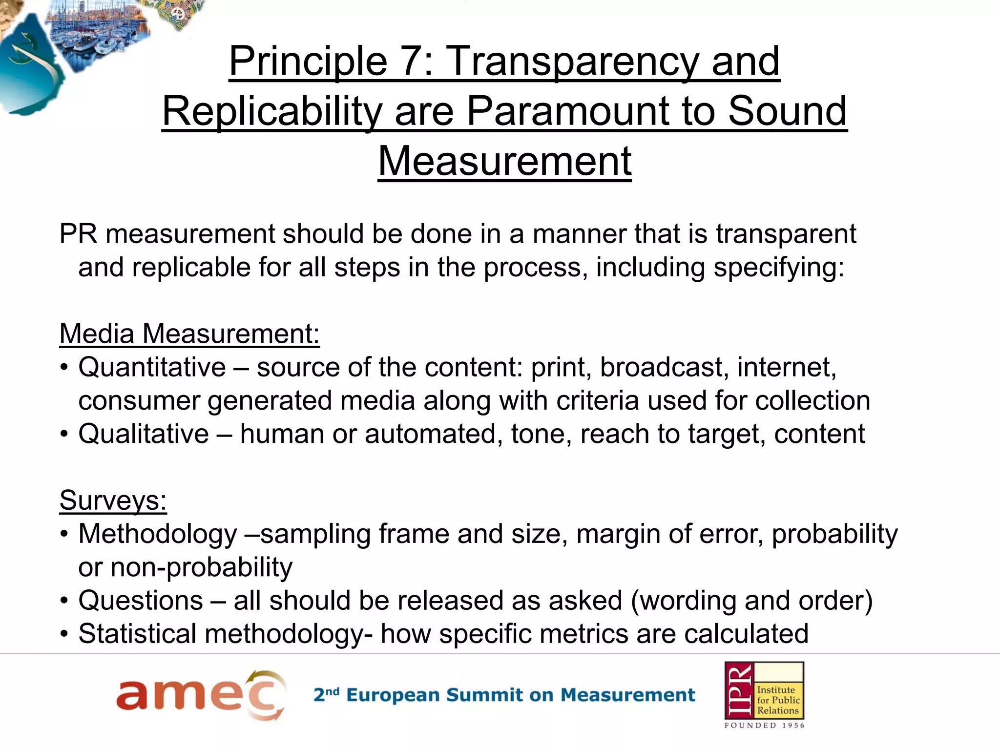 Principle 7: Transparency and
        Replicability are Paramount to Sound
                     Measurement
PR measurement should be done in a manner that is transparent
 and replicable for all steps in the process, including specifying:

Media Measurement:
• Quantitative – source of the content: print, broadcast, internet,
  consumer generated media along with criteria used for collection
• Qualitative – human or automated, tone, reach to target, content

Surveys:
• Methodology –sampling frame and size, margin of error, probability
  or non-probability
• Questions – all should be released as asked (wording and order)
• Statistical methodology- how specific metrics are calculated
 