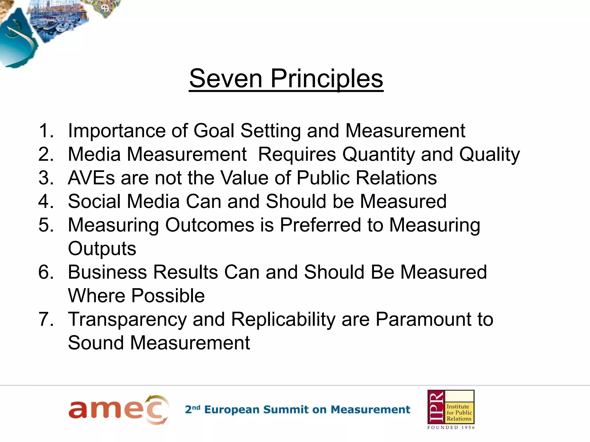 Seven Principles
1. Importance of Goal Setting and Measurement
2. Media Measurement Requires Quantity and Quality
3. AVEs are not the Value of Public Relations
4. Social Media Can and Should be Measured
5. Measuring Outcomes is Preferred to Measuring
   Outputs
6. Business Results Can and Should Be Measured
   Where Possible
7. Transparency and Replicability are Paramount to
   Sound Measurement
 