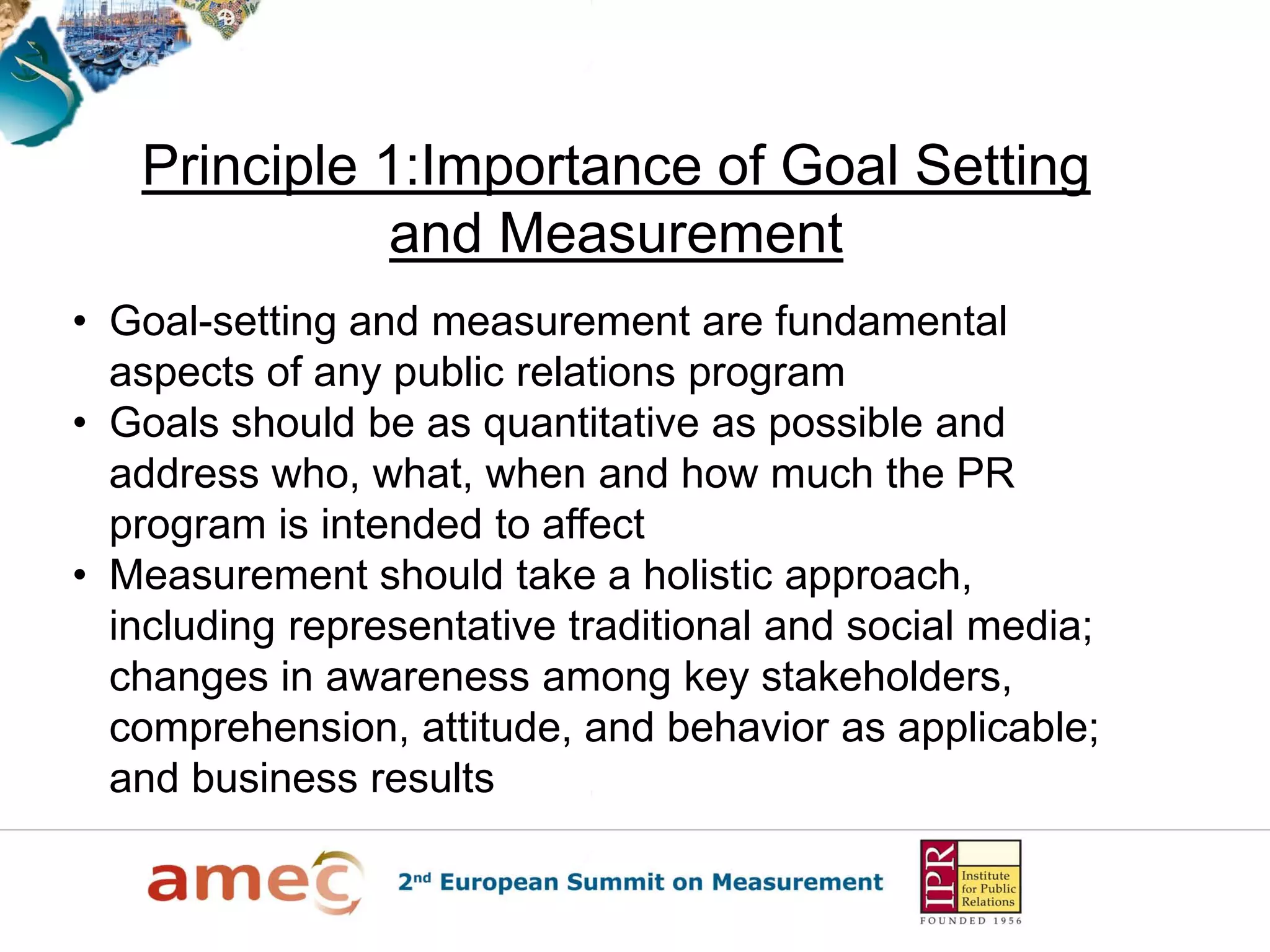 Principle 1:Importance of Goal Setting
              and Measurement
• Goal-setting and measurement are fundamental
  aspects of any public relations program
• Goals should be as quantitative as possible and
  address who, what, when and how much the PR
  program is intended to affect
• Measurement should take a holistic approach,
  including representative traditional and social media;
  changes in awareness among key stakeholders,
  comprehension, attitude, and behavior as applicable;
  and business results
 