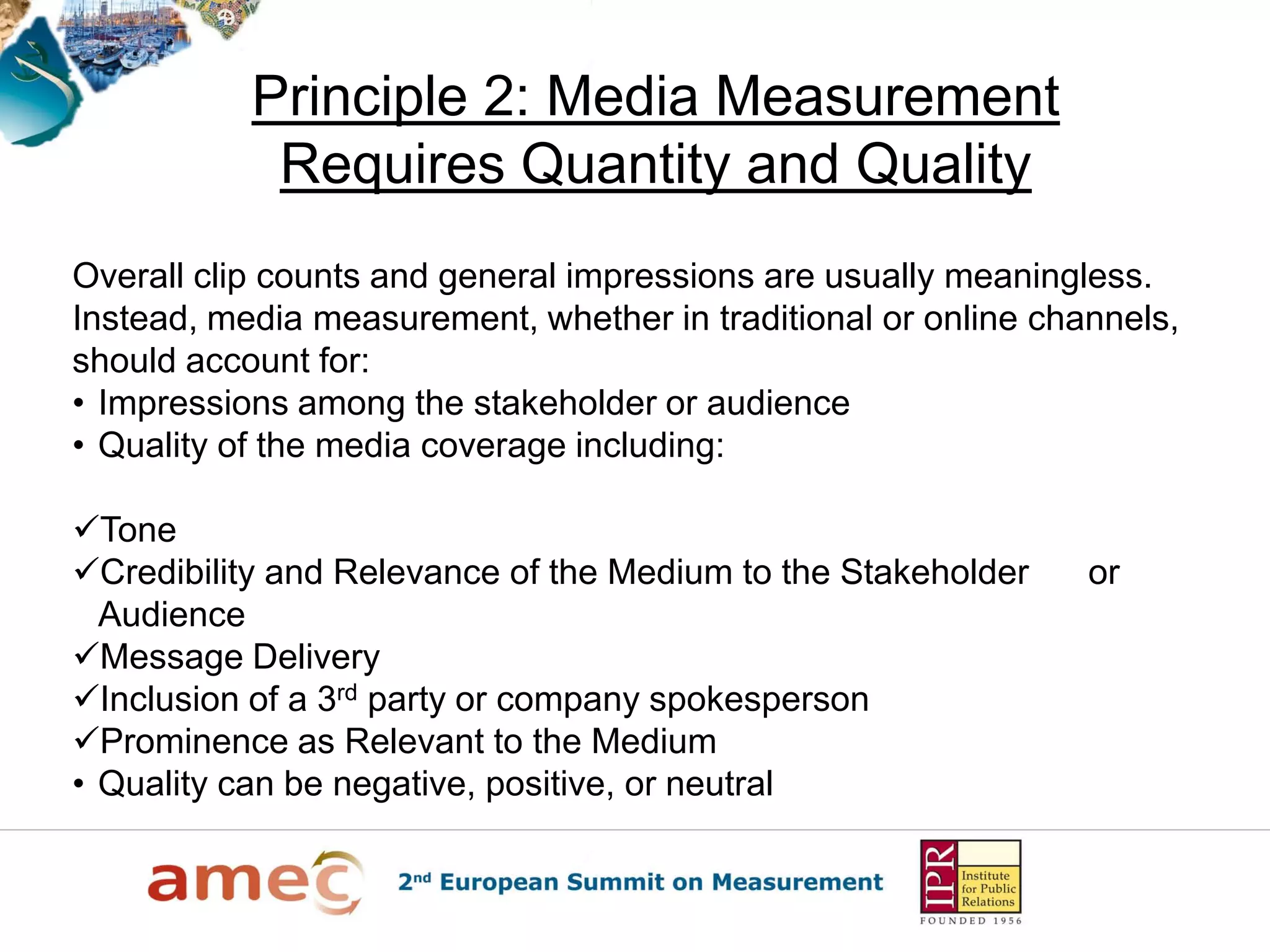 Principle 2: Media Measurement
            Requires Quantity and Quality
Overall clip counts and general impressions are usually meaningless.
Instead, media measurement, whether in traditional or online channels,
should account for:
• Impressions among the stakeholder or audience
• Quality of the media coverage including:

Tone
Credibility and Relevance of the Medium to the Stakeholder     or
  Audience
Message Delivery
Inclusion of a 3rd party or company spokesperson
Prominence as Relevant to the Medium
• Quality can be negative, positive, or neutral
 