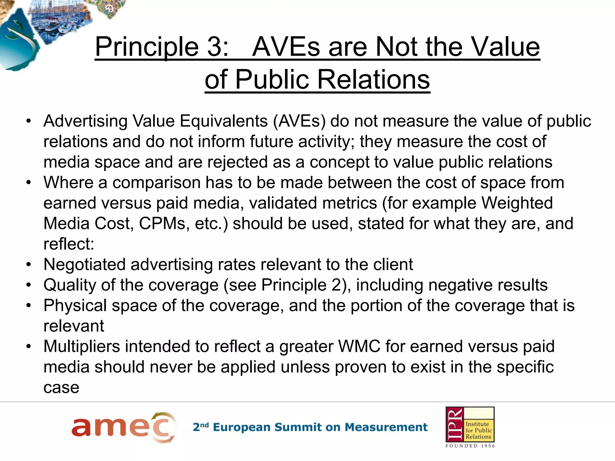 Principle 3: AVEs are Not the Value
                  of Public Relations
• Advertising Value Equivalents (AVEs) do not measure the value of public
  relations and do not inform future activity; they measure the cost of
  media space and are rejected as a concept to value public relations
• Where a comparison has to be made between the cost of space from
  earned versus paid media, validated metrics (for example Weighted
  Media Cost, CPMs, etc.) should be used, stated for what they are, and
  reflect:
• Negotiated advertising rates relevant to the client
• Quality of the coverage (see Principle 2), including negative results
• Physical space of the coverage, and the portion of the coverage that is
  relevant
• Multipliers intended to reflect a greater WMC for earned versus paid
  media should never be applied unless proven to exist in the specific
  case
 