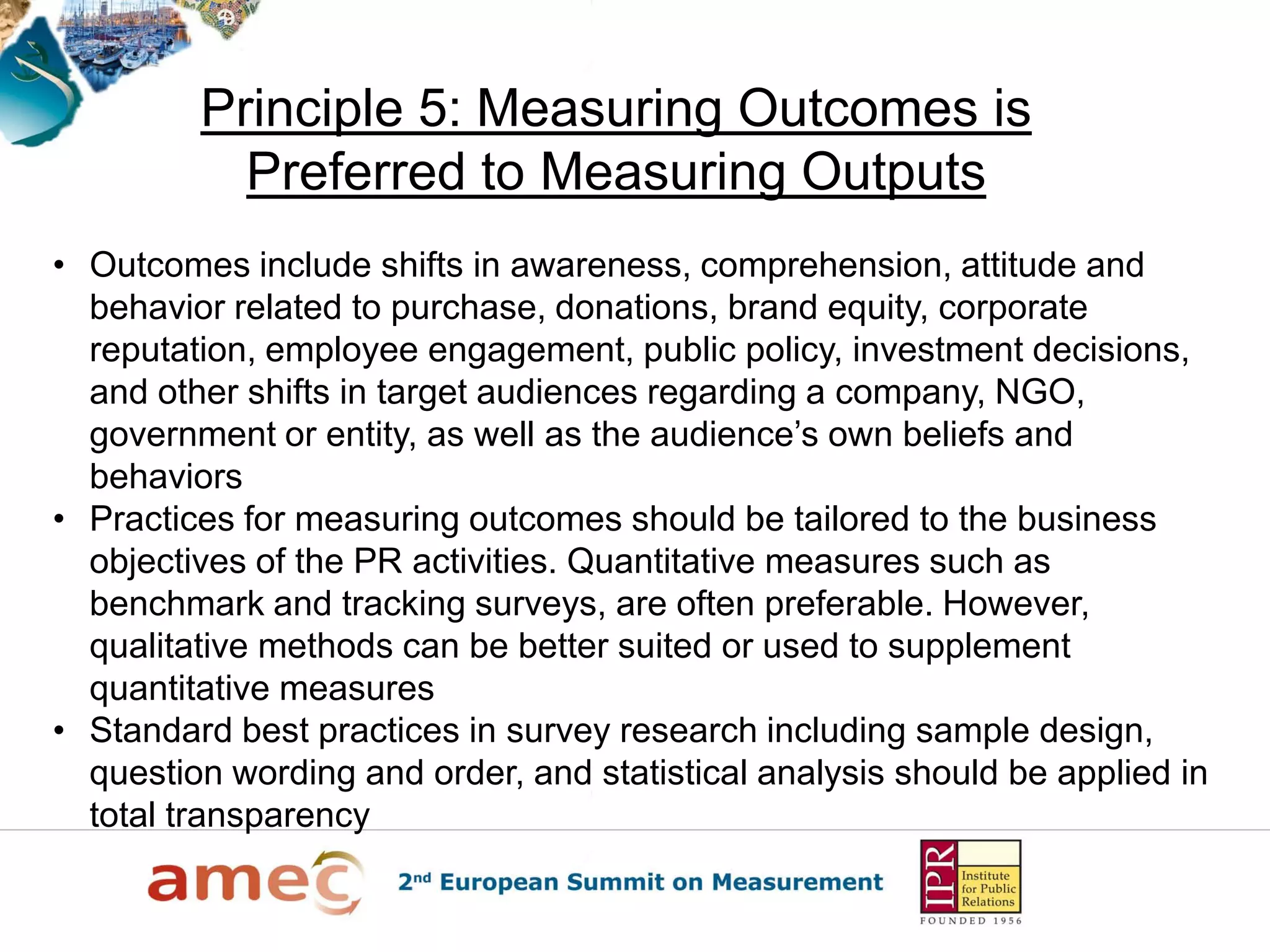Principle 5: Measuring Outcomes is
           Preferred to Measuring Outputs
• Outcomes include shifts in awareness, comprehension, attitude and
  behavior related to purchase, donations, brand equity, corporate
  reputation, employee engagement, public policy, investment decisions,
  and other shifts in target audiences regarding a company, NGO,
  government or entity, as well as the audience’s own beliefs and
  behaviors
• Practices for measuring outcomes should be tailored to the business
  objectives of the PR activities. Quantitative measures such as
  benchmark and tracking surveys, are often preferable. However,
  qualitative methods can be better suited or used to supplement
  quantitative measures
• Standard best practices in survey research including sample design,
  question wording and order, and statistical analysis should be applied in
  total transparency
 