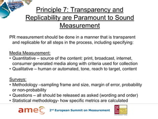 Principle 7: Transparency and
        Replicability are Paramount to Sound
                     Measurement
PR measurement should be done in a manner that is transparent
 and replicable for all steps in the process, including specifying:

Media Measurement:
• Quantitative – source of the content: print, broadcast, internet,
  consumer generated media along with criteria used for collection
• Qualitative – human or automated, tone, reach to target, content

Surveys:
• Methodology –sampling frame and size, margin of error, probability
  or non-probability
• Questions – all should be released as asked (wording and order)
• Statistical methodology- how specific metrics are calculated
 