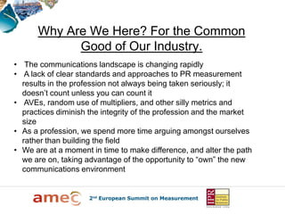 Why Are We Here? For the Common
            Good of Our Industry.
• The communications landscape is changing rapidly
• A lack of clear standards and approaches to PR measurement
  results in the profession not always being taken seriously; it
  doesn’t count unless you can count it
• AVEs, random use of multipliers, and other silly metrics and
  practices diminish the integrity of the profession and the market
  size
• As a profession, we spend more time arguing amongst ourselves
  rather than building the field
• We are at a moment in time to make difference, and alter the path
  we are on, taking advantage of the opportunity to “own” the new
  communications environment
 