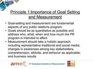 Principle 1:Importance of Goal Setting
              and Measurement
• Goal-setting and measurement are fundamental
  aspects of any public relations program
• Goals should be as quantitative as possible and
  address who, what, when and how much the PR
  program is intended to affect
• Measurement should take a holistic approach,
  including representative traditional and social media;
  changes in awareness among key stakeholders,
  comprehension, attitude, and behavior as applicable;
  and business results
 