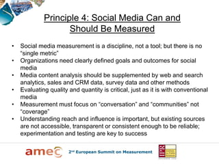 Principle 4: Social Media Can and
                    Should Be Measured
•   Social media measurement is a discipline, not a tool; but there is no
    “single metric”
•   Organizations need clearly defined goals and outcomes for social
    media
•   Media content analysis should be supplemented by web and search
    analytics, sales and CRM data, survey data and other methods
•   Evaluating quality and quantity is critical, just as it is with conventional
    media
•   Measurement must focus on “conversation” and “communities” not
    “coverage”
•   Understanding reach and influence is important, but existing sources
    are not accessible, transparent or consistent enough to be reliable;
    experimentation and testing are key to success
 