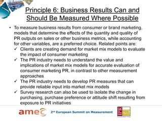 Principle 6: Business Results Can and
        Should Be Measured Where Possible
• To measure business results from consumer or brand marketing,
  models that determine the effects of the quantity and quality of
  PR outputs on sales or other business metrics, while accounting
  for other variables, are a preferred choice. Related points are:
   Clients are creating demand for market mix models to evaluate
      the impact of consumer marketing
   The PR industry needs to understand the value and
      implications of market mix models for accurate evaluation of
      consumer marketing PR, in contrast to other measurement
      approaches
   The PR industry needs to develop PR measures that can
      provide reliable input into market mix models
   Survey research can also be used to isolate the change in
      purchasing, purchase preference or attitude shift resulting from
      exposure to PR initiatives
 