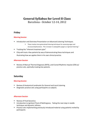 General Syllabus for Level II Class
                  Barcelona - October 12-14, 2012


Friday
Morning Session

   Introduction and Overview Presentation on Advanced Listening Techniques.
                  These involve more generalized listening techniques for assessing organ and
                  structural dysfunctions. This is known in osteopathic jargon as “general listening.”
   Tracking the “inherent treatment plan”
   Chip will treat a few patients by way of demonstrating these techniques and
   illustrating how we applies them in his own clinical practice.

Afternoon Session

   Review of Manual Thermal Diagnosis (MTD), and Cranial Rhythmic Impulse (CRI) w/
   practice sets, optimally treating live patients.




Saturday
Morning Session

   Review of Anatomical Landmarks for General and Local Listening
   Diagnostic practice sets using participants as subjects.



Afternoon Session

   Review of Fluid Dynamics
   Introduction to Ignition/ Pivot of Nothingness. Taking the next step in needle
   technique and dynamic stillness.
   Practice sets implementing previously introduced material using patients invited by
   participants
 