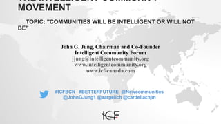 THE INTELLIGENT COMMUNITY
MOVEMENT
TOPIC: "COMMUNITIES WILL BE INTELLIGENT OR WILL NOT
BE"
John G. Jung, Chairman and Co-Founder
Intelligent Community Forum
jjung@intelligentcommunity.org
www.intelligentcommunity.org
www.icf-canada.com
#ICFBCN #BETTERFUTURE @Newcommunities
@JohnGJung1 @aargelich @cardellachjm
 
